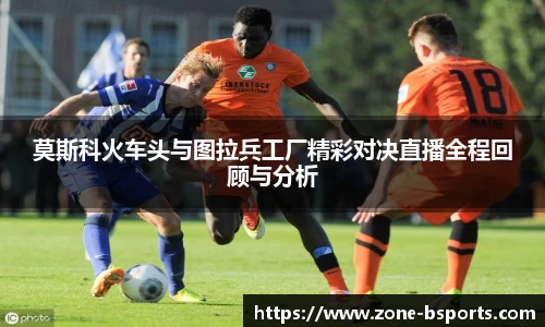 莫斯科火车头与图拉兵工厂精彩对决直播全程回顾与分析